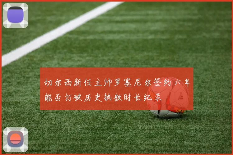 切尔西新任主帅罗塞尼尔签约六年能否打破历史执教时长纪录