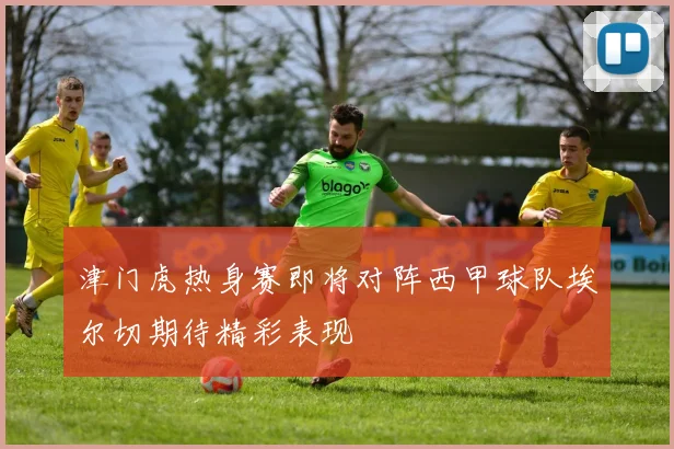 津门虎热身赛即将对阵西甲球队埃尔切期待精彩表现