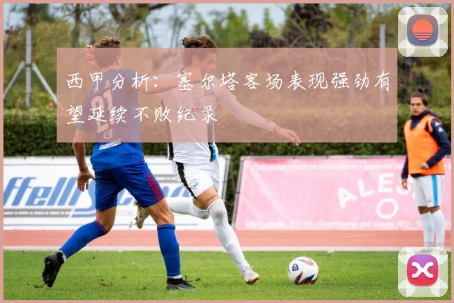 西甲分析：塞尔塔客场表现强劲有望延续不败纪录