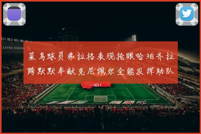 菜鸟球员弗拉格表现抢眼哈珀齐拉跨默默奉献克尼佩尔全能发挥助队取胜