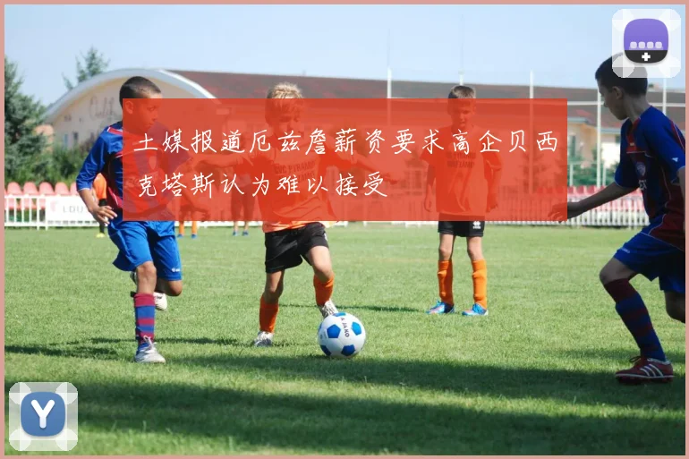 土媒报道厄兹詹薪资要求高企贝西克塔斯认为难以接受